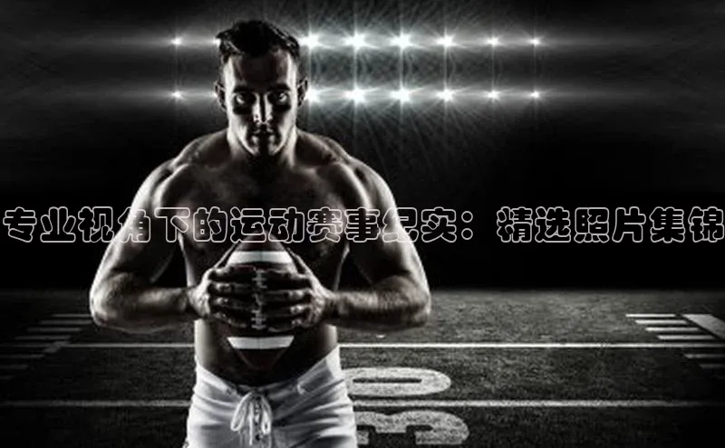专业视角下的运动赛事纪实：精选照片集锦